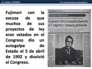 Fujimori con la
excusa de que
muchos de sus
proyectos de ley
eran vetados en el
Congreso dio un
autogolpe de
Estado el 5 de abril
de 1992 y disolvió
el Congreso.
XI- Unidad : HISTORIA I.E.P «Nuestra Señora de Guadalupe»
 