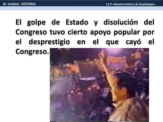 El golpe de Estado y disolución del
Congreso tuvo cierto apoyo popular por
el desprestigio en el que cayó el
Congreso.
XI- Unidad : HISTORIA I.E.P «Nuestra Señora de Guadalupe»
 