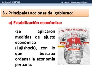 3.- Principales acciones del gobierno:
-Se aplicaron
medidas de ajuste
económico
(Fujishock), con lo
que buscaba
ordenar la economía
peruana.
XI- Unidad : HISTORIA I.E.P «Nuestra Señora de Guadalupe»
 