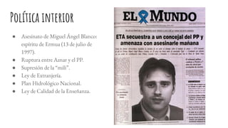 Política interior
● Asesinato de Miguel Ángel Blanco:
espíritu de Ermua (13 de julio de
1997).
● Ruptura entre Aznar y el PP.
● Supresión de la “mili”.
● Ley de Extranjería.
● Plan Hidrológico Nacional.
● Ley de Calidad de la Enseñanza.
 