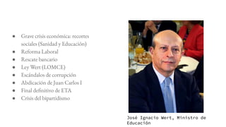 ● Grave crisis económica: recortes
sociales (Sanidad y Educación)
● Reforma Laboral
● Rescate bancario
● Ley Wert (LOMCE)
● Escándalos de corrupción
● Abdicación de Juan Carlos I
● Final definitivo de ETA
● Crisis del bipartidismo
José Ignacio Wert, Ministro de
Educación
 