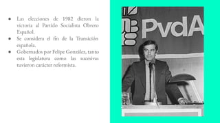 ● Las elecciones de 1982 dieron la
victoria al Partido Socialista Obrero
Español.
● Se considera el fin de la Transición
española.
● Gobernados por Felipe González, tanto
esta legislatura como las sucesivas
tuvieron carácter reformista.
 