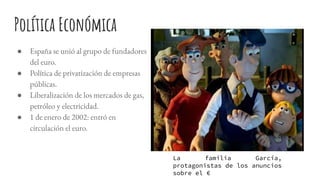 Política Económica
● España se unió al grupo de fundadores
del euro.
● Política de privatización de empresas
públicas.
● Liberalización de los mercados de gas,
petróleo y electricidad.
● 1 de enero de 2002: entró en
circulación el euro.
La familia García,
protagonistas de los anuncios
sobre el €
 
