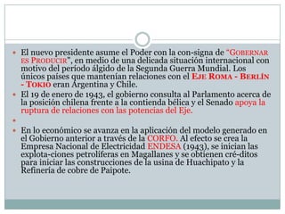  El nuevo presidente asume el Poder con la con-signa de “GOBERNAR
  ES PRODUCIR", en  medio de una delicada situación internacional con
  motivo del período álgido de la Segunda Guerra Mundial. Los
  únicos países que mantenían relaciones con el EJE ROMA - BERLÍN
  - TOKIO eran Argentina y Chile.
 El 19 de enero de 1943, el gobierno consulta al Parlamento acerca de
  la posición chilena frente a la contienda bélica y el Senado apoya la
  ruptura de relaciones con las potencias del Eje.

 En lo económico se avanza en la aplicación del modelo generado en
  el Gobierno anterior a través de la CORFO. Al efecto se crea la
  Empresa Nacional de Electricidad ENDESA (1943), se inician las
  explota-ciones petrolíferas en Magallanes y se obtienen cré-ditos
  para iniciar las construcciones de la usina de Huachipato y la
  Refinería de cobre de Paipote.
 