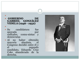 
 GOBIERNO           DE
  GABRIEL GONZÁLEZ
  VIDELA (1946 - 1952)

 Su      candidatura     fue
  apoyada                por
  radicales, comu-nistas y
  demócratas
 Al no haber obtenido
  mayoría     absoluta,     el
  Congreso decidió entre él y
  el                 segundo
  candidato, Eduardo Cruz
  Coke abanderado de la
  derecha.
 