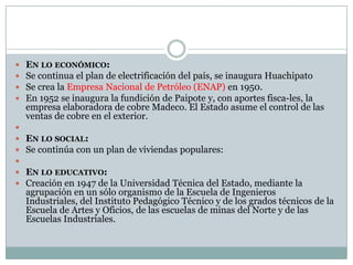    EN LO ECONÓMICO:
   Se continua el plan de electrificación del país, se inaugura Huachipato
   Se crea la Empresa Nacional de Petróleo (ENAP) en 1950.
   En 1952 se inaugura la fundición de Paipote y, con aportes fisca-les, la
    empresa elaboradora de cobre Madeco. El Estado asume el control de las
    ventas de cobre en el exterior.

   EN LO SOCIAL:
   Se continúa con un plan de viviendas populares:

   EN LO EDUCATIVO:
   Creación en 1947 de la Universidad Técnica del Estado, mediante la
    agrupación en un sólo organismo de la Escuela de Ingenieros
    Industriales, del Instituto Pedagógico Técnico y de los grados técnicos de la
    Escuela de Artes y Oficios, de las escuelas de minas del Norte y de las
    Escuelas Industriales.
 