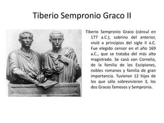 Tiberio Sempronio Graco II Tiberio Sempronio Graco (cónsul en 177 a.C.), sobrino del anterior, vivió a principios del siglo II a.C. Fue elegido censor en el año 169 a.C., que se trataba del más alto magistrado. Se casó con Cornelia, de la familia de los Escipiones, nobles romanos y familia de gran importancia. Tuvieron 12 hijos de los que sólo sobrevivieron 3, los dos Gracos famosos y Sempronia. 