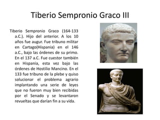 Tiberio Sempronio Graco III Tiberio Sempronio Graco (164-133 a.C.). Hijo del anterior. A los 10 años fue augur. Fue tribuno militar en Cartago(Hispania) en el 146 a.C., bajo las órdenes de su primo. En el 137 a.C. Fue cuestor también en Hispania, esta vez bajo las órdenes de Hostilio Mancino. En el 133 fue tribuno de la plebe y quiso solucionar el problema agrario implantando una serie de leyes que no fueron muy bien recibidas por el Senado y se levantaron revueltas que darían fin a su vida.  