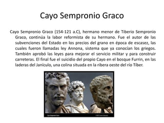Cayo Sempronio Graco Cayo Sempronio Graco (154-121 a.C), hermano menor de Tiberio Sempronio Graco, continúa la labor reformista de su hermano. Fue el autor de las subvenciones del Estado en los precios del grano en época de escasez, las cuales fueron llamadas ley Annona, sistema que ya conocían los griegos. También aprobó las leyes para mejorar el servicio militar y para construir carreteras. El final fue el suicidio del propio Cayo en el bosque Furrin, en las laderas del Janículo, una colina situada en la ribera oeste del río Tíber. 