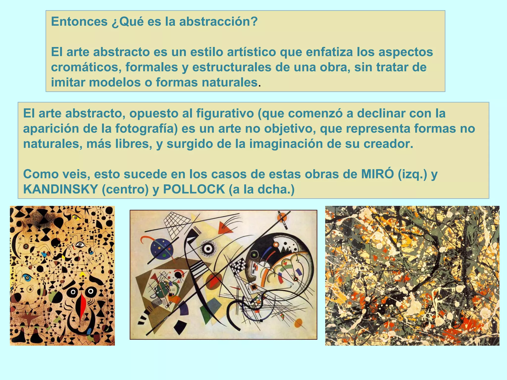 Entonces ¿Qué es la abstracción? El arte abstracto es un estilo artístico que enfatiza los aspectos cromáticos, formales y estructurales de una obra, sin tratar de imitar modelos o formas naturales .  El arte abstracto, opuesto al figurativo (que comenzó a declinar con la aparición de la fotografía) es un arte no objetivo, que representa formas no naturales, más libres, y surgido de la imaginación de su creador. Como veis, esto sucede en los casos de estas obras de MIRÓ (izq.) y KANDINSKY (centro) y POLLOCK (a la dcha.) 