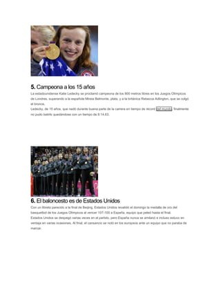 5. Campeona a los 15 años
La estadounidense Katie Ledecky se proclamó campeona de los 800 metros libres en los Juegos Olímpicos
de Londres, superando a la española Mireia Belmonte, plata, y a la británica Rebecca Adlington, que se colgó
el bronce.
Ledecky, de 15 años, que nadó durante buena parte de la carrera en tiempo de récord del mundo, finalmente
no pudo batirlo quedándose con un tiempo de 8:14.63.
6. El baloncesto es de Estados Unidos
Con un libreto parecido a la final de Beijing, Estados Unidos revalidó el domingo la medalla de oro del
basquetbol de los Juegos Olímpicos al vencer 107-100 a España, equipo que peleó hasta el final.
Estados Unidos se despegó varias veces en el partido, pero España nunca se amilanó e incluso estuvo en
ventaja en varias ocasiones. Al final, el cansancio se notó en los europeos ante un equipo que no paraba de
marcar.
 
