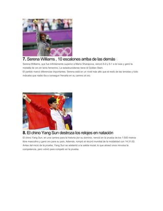 7. Serena Williams , 10 escalones arriba de las demás
Serena Williams, que fue infinitamente superior a María Sharapova, venció 6-0 y 6-1 a la rusa y ganó la
medalla de oro en tenis femenino. La estadounidense tiene el Golden Slam.
El partido marcó diferencias importantes. Serena está en un nivel más alto que el resto de las tenistas y todo
indicaba que nadie iba a conseguir frenarla en su camino al oro.
8. El chino Yang Sun destroza los relojes en natación
El chino Yang Sun, en una carrera para la historia por su dominio, venció en la prueba de los 1.500 metros
libre masculino y ganó oro para su país. Además, rompió el récord mundial de la modalidad con 14:31,02.
Antes del inicio de la prueba, Yang Sun se adelantó a la salida inicial, lo que atrasó unos minutos la
competencia, pero volvió para competir en la prueba.
 