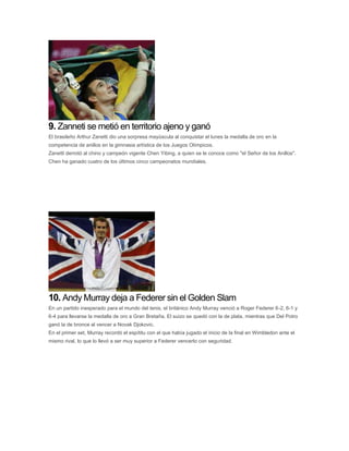 9. Zanneti se metió en territorio ajeno y ganó
El brasileño Arthur Zanetti dio una sorpresa mayúscula al conquistar el lunes la medalla de oro en la
competencia de anillos en la gimnasia artística de los Juegos Olímpicos.
Zanetti derrotó al chino y campeón vigente Chen Yibing, a quien se le conoce como "el Señor de los Anillos".
Chen ha ganado cuatro de los últimos cinco campeonatos mundiales.
10. Andy Murray deja a Federer sin el Golden Slam
En un partido inesperado para el mundo del tenis, el británico Andy Murray venció a Roger Federer 6-2, 6-1 y
6-4 para llevarse la medalla de oro a Gran Bretaña. El suizo se quedó con la de plata, mientras que Del Potro
ganó la de bronce al vencer a Novak Djokovic.
En el primer set, Murray recordó el espítitu con el que había jugado el inicio de la final en Wimbledon ante el
mismo rival, lo que lo llevó a ser muy superior a Federer vencerlo con seguridad.
 