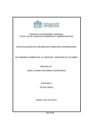 PONTIFICIA UNIVERSIDAD JAVERIANA
    FACULTAD DE CIENCIAS ECONOMICAS Y ADMINISTRATIVAS




 ESPECIALIZACION EN CONTABILIDAD FINANCIERA INTERNACIONAL




LOS GRANDES CAMBIOS DE LA LABOR DEL CONTADOR EN COLOMBIA




                       Elaborado por:

          JENNY VIVIANA CASTAÑEDA CASTIBLANCO




                        Presentado a:

                       FELIPE JANICA




                   Bogotá, Julio 25 de 2012




                              Mayo de 2005
 
