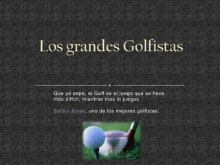 Que yo sepa, el Golf es el juego que se hace
más difícil, mientras más lo juegas.

Bobby Jones, uno de los mejores golfistas.
 