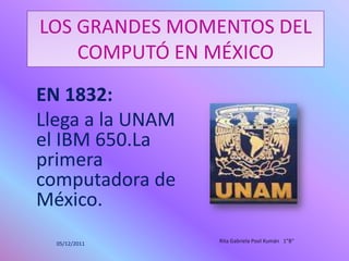 LOS GRANDES MOMENTOS DEL
    COMPUTÓ EN MÉXICO
EN 1832:
Llega a la UNAM
el IBM 650.La
primera
computadora de
México.
  05/12/2011      Rita Gabriela Pool Kumán 1"B"
 