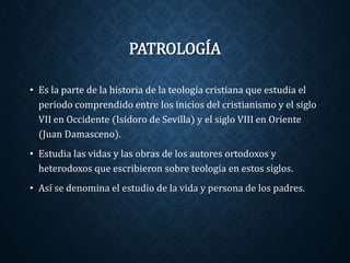 PATROLOGÍA 
• Es la parte de la historia de la teología cristiana que estudia el 
periodo comprendido entre los inicios del cristianismo y el siglo 
VII en Occidente (Isidoro de Sevilla) y el siglo VIII en Oriente 
(Juan Damasceno). 
• Estudia las vidas y las obras de los autores ortodoxos y 
heterodoxos que escribieron sobre teología en estos siglos. 
• Así se denomina el estudio de la vida y persona de los padres. 
 