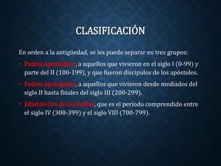 CLASIFICACIÓN 
En orden a la antigüedad, se les puede separar en tres grupos: 
• Padres Apostólicos, a aquellos que vivieron en el siglo I (0-99) y 
parte del II (100-199), y que fueron discípulos de los apóstoles. 
• Padres Apologistas, a aquellos que vivieron desde mediados del 
siglo II hasta finales del siglo III (200-299). 
• Edad de Oro de los Padres, que es el período comprendido entre 
el siglo IV (300-399) y el siglo VIII (700-799). 
 