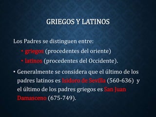 GRIEGOS Y LATINOS 
Los Padres se distinguen entre: 
• griegos (procedentes del oriente) 
• latinos (procedentes del Occidente). 
• Generalmente se considera que el último de los 
padres latinos es Isidoro de Sevilla (560-636) y 
el último de los padres griegos es San Juan 
Damasceno (675-749). 
 
