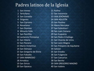 Padres latinos de la Iglesia 
1 San Ireneo 21 Rufino 
2 Tertuliano 22 San Inocencio 
3 San Cornelio 23 SAN JERÓNIMO 
4 Orígenes 24 SAN AGUSTÍN 
5 San Cipriano 25 San Paulino 
6 Novatiano 26 Mario Mercator 
7 San Dionisio 27 San Celestino I 
8 Minucio Felix 28 San Juan Casiano 
9 San Pamfilio 29 San Euquerio 
10 Lactancio Firmianus 30 San Pedro Crisólogo 
11 San Hilario 31 San Vicente de Urins 
12 San Paciano 32 San Leon Magno 
13 Mario Victorinus 33 San Próspero de Aquitaine 
14 San Dámaso 34 Salvian 
15 San Gregorio de Elvira 35 San Enodio 
16 San Fobadio 36 San Fulgencio 
17 SAN AMBROSIO 37 San Caesarius 
18 Arnobius 38 San Benito 
19 San Siricio 39 SAN GREGORIO MAGNO 
20 San Optatus 40 San Isidoro 
 