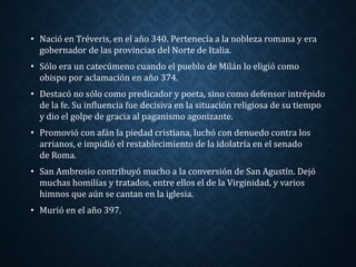 • Nació en Tréveris, en el año 340. Pertenecía a la nobleza romana y era 
gobernador de las provincias del Norte de Italia. 
• Sólo era un catecúmeno cuando el pueblo de Milán lo eligió como 
obispo por aclamación en año 374. 
• Destacó no sólo como predicador y poeta, sino como defensor intrépido 
de la fe. Su influencia fue decisiva en la situación religiosa de su tiempo 
y dio el golpe de gracia al paganismo agonizante. 
• Promovió con afán la piedad cristiana, luchó con denuedo contra los 
arrianos, e impidió el restablecimiento de la idolatría en el senado 
de Roma. 
• San Ambrosio contribuyó mucho a la conversión de San Agustín. Dejó 
muchas homilías y tratados, entre ellos el de la Virginidad, y varios 
himnos que aún se cantan en la iglesia. 
• Murió en el año 397. 
 