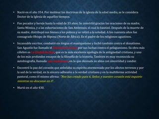 • Nació en el año 354. Por moldear las doctrinas de la iglesia de la edad media, se le considera 
Doctor de la Iglesia de aquellos tiempos. 
• Fue pecador y hereje hasta la edad de 33 años. Se convirtió gracias las oraciones de su madre, 
Santa Mónica, y a las exhortaciones de San Ambrosio, el cual lo bautizó. Después de la muerte de 
su madre, distribuyó sus bienes a los pobres y se retiró a la soledad. A los cuarenta años fue 
consagrado Obispo de Hipona (Norte de África). Es el padre de los religiosos agustinos. 
• Incansable escritor, combatió sin tregua el maniqueísmo y luchó también contra el donatismo. 
San Agustín fue llamado el Doctor de la Gracia por sus luchas contra el pelagianismo. Su obra más 
célebre es La Ciudad de Dios, que es la más excelente apología de la antigüedad cristiana, y uno 
de los más profundos ensayos de la filosofía de la historia. También es muy reconocida su 
autobiografía, llamada Las Confesiones, en la que desnuda su alma con sinceridad y candor. 
• Encontró la paz del corazón que anhelaba su espíritu atormentado por los afectos terrenos y por 
la sed de la verdad, en la sincera adhesión a la verdad cristiana y en la multiforme actividad 
pastoral, como él mismo afirma: "Nos has creado para ti, Señor, y nuestro corazón está inquieto 
mientras no descanse en ti". 
• Murió en el año 430. 
 