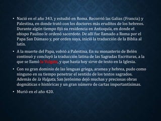 • Nació en el año 343, y estudió en Roma. Recorrió las Galias (Francia) y 
Palestina, en donde trató con los doctores más eruditos de los hebreos. 
Durante algún tiempo fijó su residencia en Antioquía, en donde el 
obispo Paulino le ordenó sacerdote. De allí fue llamado a Roma por el 
Papa San Dámaso y, por orden suya, inició la traducción de la Biblia al 
latín. 
• A la muerte del Papa, volvió a Palestina. En su monasterio de Belén 
continuó y concluyó la traducción latina de las Sagradas Escrituras, a la 
que se llamó la Vulgata, y que hasta hoy sirve de texto en la Iglesia. 
• Con su gran dominio de las lenguas griega, aramea y hebrea, pudo como 
ninguno en su tiempo penetrar el sentido de los textos sagrados. 
Además de la Vulgata, San Jerónimo dejó muchas y preciosas obras 
dogmáticas e históricas y un gran número de cartas importantísimas. 
• Murió en el año 420. 
 