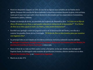 • Nació en Alejandría (Egipto) en 295. Es una de las figuras mas notables de los Padres de la 
Iglesia. Despues del concilio de Nicea defendió la doctrina ortodoxa durante la gran crisis arriana, 
razón por la que tuvo que sufrir cinco destierros decretados por los emperadores Constantino, 
Constancio, Julián y Valente. 
• Frente a la herejía de Arrio, un sacerdote de la iglesia de Alejandría, dice: "si Cristo no es Hijo de 
Dios y Él mismo no es Dios, ¿a qué queda reducida la redención de la humanidad?". "Si el Verbo 
de Dios no es Dios, igual en todo a su Padre, ¿cómo podrá divinizarnos?". 
• Escribió una apología contra los paganos acerca de la Encarnación del Verbo, y en ella da a 
conocer las grandes líneas de su Cristología: "El Verbo de Dios se hizo hombre para que nosotros 
nos hagamos Dios". 
• Su principal obra es un tratado en tres libros contra los Arrianos, habiendo escrito además 
la Apología a Constancio, Apología contra los Arrianos, Historia de los Arrianos para los Monjes, los 
decretos del Concilio de Nicea, los Sínodos y otras más. 
• Hacia el final de su vida escribió cuatro cartas a Serapión, en las que diseña una teología del 
Espíritu Santo. Se distinguió como maestro de perfección cristiana y doctor ascético en su obra 
Vida de San Antonio Abad y un Tratado de la virginidad. 
• Murió en el año 373. 
 