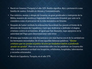 • Nació en Cesarea (Turquía) el año 329. Basilio significaRey y perteneció a una 
familia de santos. Estudió en Atenas y Constantinopla. 
• Fue retórico, monje y obispo de Cesarea; un gran predicador e intérprete de la 
Biblia, maestro de ascética y legislador del monacato Oriental; por esto se le 
considera como el precursor de la vida monástica en Oriente. 
• Después de haber recibido la ordenación Sacerdotal, fue puesto al frente de la 
diócesis de Cesarea de Capadocia y tuvo que dedicarse a defender el dogma 
cristiano contra el arrianismo. Al igual que San Atanasio, supo apoyarse en la 
autoridad del Papa para desenmascarar este error. 
• El tema que trataba con más frecuencia y con más fuerza era el de la caridad con 
los hermanos necesitados. De él son aquellas famosas palabras: "Óyeme 
cristiano que no ayudas al pobre: tú eres un verdadero ladrón si pudiendo 
ayudar no ayudas". Pero no se contentaba sólo con las palabras: en Cesarea dio 
vida a una auténtica caridad con hospicios, orfelinatos, hospitales, laboratorios 
y escuelas artesanales. 
• Murió en Capadocia, Turquía, en el año 379. 
 