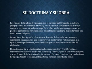 SU DOCTRINA Y SU OBRA 
• Los Padres de la Iglesia fecundaron con el mensaje del Evangelio la cultura 
griega y latina. En Armenia, Etiopía y en Siria fueron creadores de cultura, y 
sentaron las bases para el gran auge de la edad media, pues prepararon a los 
pueblos germánicos, pertenecientes a una tradición cultural muy diferente, a su 
inserción en la Iglesia. 
• Como dijera San Agustín: ellos fueron, después de los apóstoles, quienes 
sembraron y regaron, los que construyeron, pastorearon y alimentaron a la 
Iglesia, la que pudo crecer y desarrollarse gracias a su labor incansable de 
vigilancia. 
• El crecimiento de la Iglesia sería mucho mas dinámico y fructífero si nos 
esmeramos en conocer a fondo su doctrina y su obra, que fue única con respecto 
a otras épocas de la historia del cristianismo. Su valor reside en que es al mismo 
tiempo pastoral y teológica, catequética y cultural, espiritual y social 
