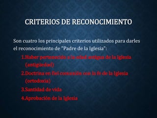 CRITERIOS DE RECONOCIMIENTO 
Son cuatro los principales criterios utilizados para darles 
el reconocimiento de "Padre de la Iglesia": 
1.Haber pertenecido a la edad antigua de la Iglesia 
(antigüedad) 
2.Doctrina en fiel comunión con la fe de la Iglesia 
(ortodoxia) 
3.Santidad de vida 
4.Aprobación de la Iglesia 
 