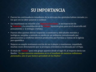 SU IMPORTANCIA 
• Fueron los continuadores inmediatos de la obra que los apóstoles habían iniciado y a 
los que con su labor pasaron a sustituir. 
• Sus enseñanzas en relación a las Sagradas Escrituras, la incorporación de 
la Tradición y la consolidación de la Liturgia, tuvieron gran peso en el desarrollo del 
pensamiento y la teología cristiana. 
• Fueron ellos quienes dieron respuesta a cuestiones y dificultades morales y 
teológicas, surgidas a menudo en medio de un ambiente convulsionado por 
persecuciones y conflictos internos producidos por herejías y cismas de la Iglesia 
pos-apostólica. 
• Dejaron un amplio testimonio escrito de sus trabajos y enseñanzas, respaldado 
muchas veces directamente por la jerarquía eclesiástica encabezada por el Papa. 
• El título de “Padres” para este grupo aparece desde el siglo IV, al respecto decía san 
Basilio: “Lo que nosotros enseñamos no es el resultado de nuestras reflexiones 
personales, sino lo que hemos aprendido de los Padres”. 
 