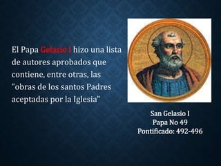 El Papa Gelasio I hizo una lista 
de autores aprobados que 
contiene, entre otras, las 
"obras de los santos Padres 
aceptadas por la Iglesia" 
San Gelasio I 
Papa No 49 
Pontificado: 492-496 
 