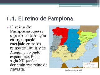 1.4. El reino de Pamplona
• El reino de
  Pamplona, que se
  separó del de Aragón
  en 1134, quedó
  encajado entre los
  reinos de Catilla y de
  Aragón y no pudo
  expandirse. En el
  siglo XII pasó a
  denominarse reino de
  Navarra.
 