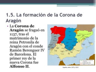 1.5. La formación de la Corona de
Aragón
• La Corona de
  Aragón se fraguó en
  1137, tras el
  matrimonio de la
  reina Petronila de
  Aragón con el conde
  Ramón Berenguer IV
  de Barcelona. El
  primer rey de la
  nueva Corona fue
  Alfonso II.
 