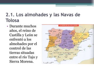 2.1. Los almohades y las Navas de
Tolosa
• Durante muchos
  años, el reino de
  Castilla y León se
  enfrentó a los
  almohades por el
  control de las
  tierras situadas
  entre el río Tajo y
  Sierra Morena.
 