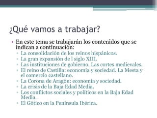 ¿Qué vamos a trabajar?
• En este tema se trabajarán los contenidos que se
  indican a continuación:
  ▫   La consolidación de los reinos hispánicos.
  ▫   La gran expansión de l siglo XIII.
  ▫   Las instituciones de gobierno. Las cortes medievales.
  ▫   El reino de Castilla: economía y sociedad. La Mesta y
      el comercio castellano.
  ▫   La Corona de Aragón: economía y sociedad.
  ▫   La crisis de la Baja Edad Media.
  ▫   Los conflictos sociales y políticos en la Baja Edad
      Media.
  ▫   El Gótico en la Península Ibérica.
 