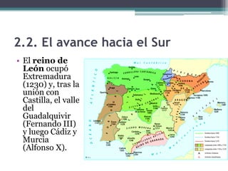 2.2. El avance hacia el Sur
• El reino de
  León ocupó
  Extremadura
  (1230) y, tras la
  unión con
  Castilla, el valle
  del
  Guadalquivir
  (Fernando III)
  y luego Cádiz y
  Murcia
  (Alfonso X).
 