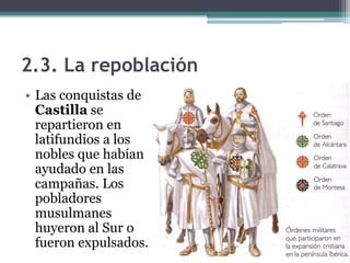 2.3. La repoblación
• Las conquistas de
  Castilla se
  repartieron en
  latifundios a los
  nobles que habían
  ayudado en las
  campañas. Los
  pobladores
  musulmanes
  huyeron al Sur o
  fueron expulsados.
 