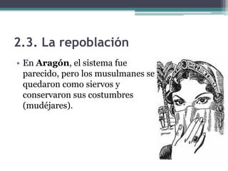2.3. La repoblación
• En Aragón, el sistema fue
  parecido, pero los musulmanes se
  quedaron como siervos y
  conservaron sus costumbres
  (mudéjares).
 