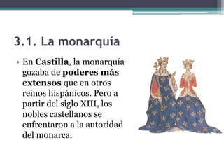3.1. La monarquía
• En Castilla, la monarquía
  gozaba de poderes más
  extensos que en otros
  reinos hispánicos. Pero a
  partir del siglo XIII, los
  nobles castellanos se
  enfrentaron a la autoridad
  del monarca.
 