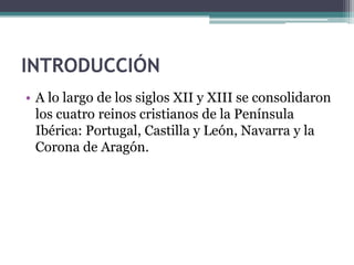 INTRODUCCIÓN
• A lo largo de los siglos XII y XIII se consolidaron
  los cuatro reinos cristianos de la Península
  Ibérica: Portugal, Castilla y León, Navarra y la
  Corona de Aragón.
 
