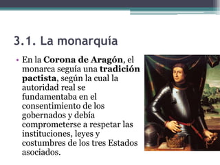 3.1. La monarquía
• En la Corona de Aragón, el
  monarca seguía una tradición
  pactista, según la cual la
  autoridad real se
  fundamentaba en el
  consentimiento de los
  gobernados y debía
  comprometerse a respetar las
  instituciones, leyes y
  costumbres de los tres Estados
  asociados.
 