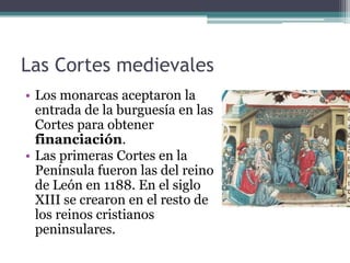 Las Cortes medievales
• Los monarcas aceptaron la
  entrada de la burguesía en las
  Cortes para obtener
  financiación.
• Las primeras Cortes en la
  Península fueron las del reino
  de León en 1188. En el siglo
  XIII se crearon en el resto de
  los reinos cristianos
  peninsulares.
 