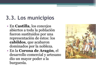 3.3. Los municipios
• En Castilla, los concejos
  abiertos a toda la población
  fueron sustituidos por una
  representación de éstos: los
  cabildos, que acabaron
  dominados por la nobleza.
• En la Corona de Aragón, el
  desarrollo comercial y artesano
  dio un mayor poder a la
  burguesía.
 