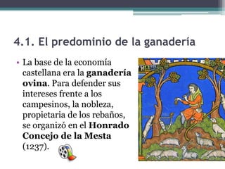 4.1. El predominio de la ganadería
• La base de la economía
  castellana era la ganadería
  ovina. Para defender sus
  intereses frente a los
  campesinos, la nobleza,
  propietaria de los rebaños,
  se organizó en el Honrado
  Concejo de la Mesta
  (1237).
 