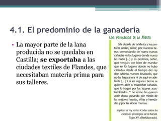 4.1. El predominio de la ganadería
• La mayor parte de la lana
  producida no se quedaba en
  Castilla; se exportaba a las
  ciudades textiles de Flandes, que
  necesitaban materia prima para
  sus talleres.
 