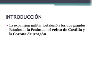 INTRODUCCIÓN
• La expansión militar fortaleció a los dos grandes
  Estados de la Península: el reino de Castilla y
  la Corona de Aragón.
 