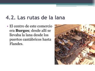 4.2. Las rutas de la lana
• El centro de este comercio
  era Burgos; desde allí se
  llevaba la lana desde los
  puertos cantábricos hasta
  Flandes.
 