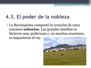4.3. El poder de la nobleza
• La Reconquista comportó la creación de unos
  extensos señoríos. Las grandes familias se
  hicieron muy poderosas y, en muchas ocasiones,
  se impusieron al rey.
 